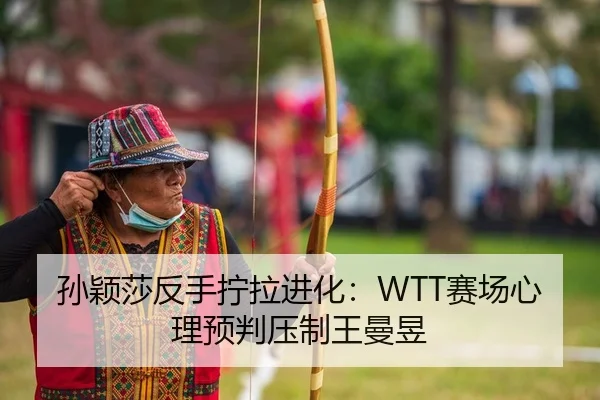 孙颖莎反手拧拉进化：WTT赛场心理预判压制王曼昱
